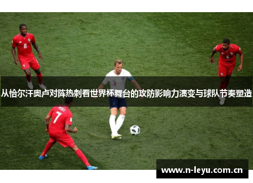 从恰尔汗奥卢对阵热刺看世界杯舞台的攻防影响力演变与球队节奏塑造